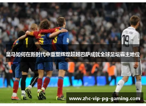 皇马如何在新时代中重塑辉煌超越巴萨成就全球足坛霸主地位
